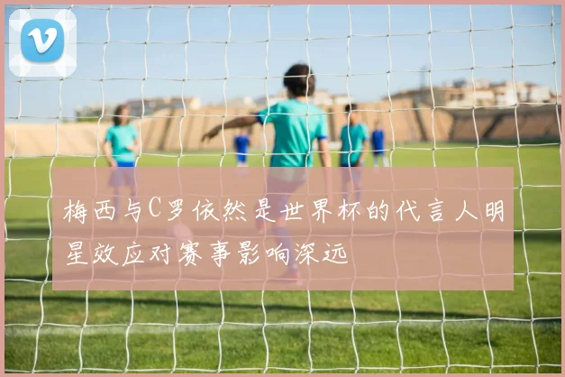 梅西与C罗依然是世界杯的代言人明星效应对赛事影响深远
