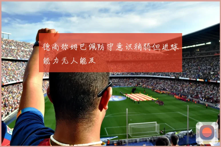 德尚称姆巴佩防守意识稍弱但进球能力无人能及