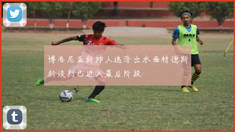 博洛尼亚新帅人选浮出水面特德斯科谈判已进入最后阶段