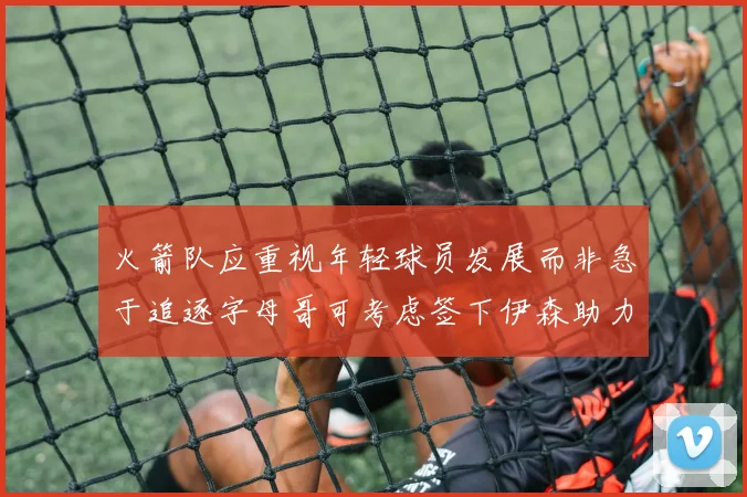 火箭队应重视年轻球员发展而非急于追逐字母哥可考虑签下伊森助力成长