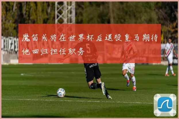 魔笛或将在世界杯后退役皇马期待他回归担任职务
