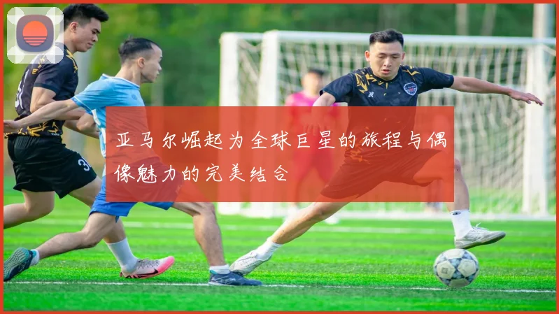 亚马尔崛起为全球巨星的旅程与偶像魅力的完美结合