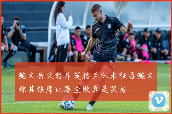 鲍文岳父怒斥英格兰队未征召鲍文称其缺席比赛全败真是笑话