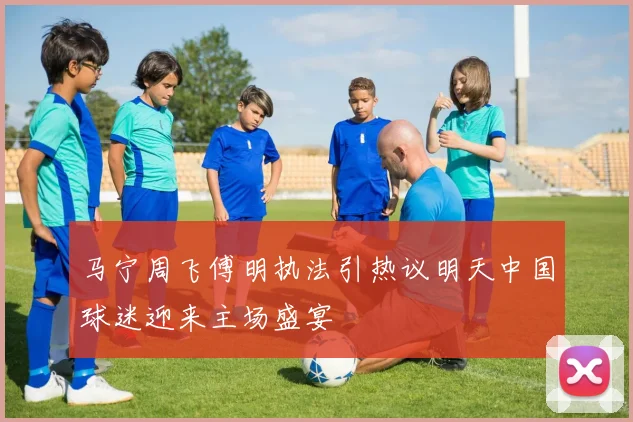 马宁周飞傅明执法引热议明天中国球迷迎来主场盛宴