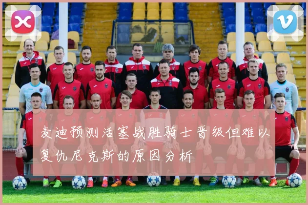 麦迪预测活塞战胜骑士晋级但难以复仇尼克斯的原因分析