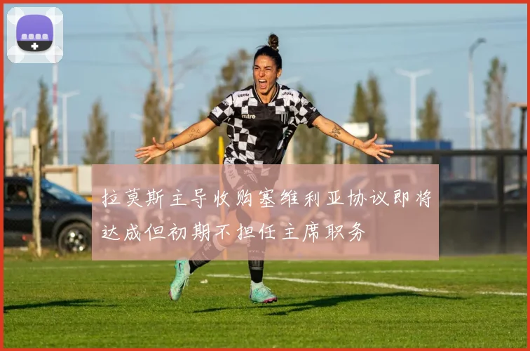 拉莫斯主导收购塞维利亚协议即将达成但初期不担任主席职务